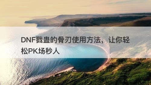 DNF戮蛊的骨刃使用方法，让你轻松PK场秒人