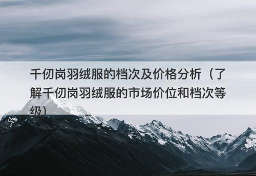 千仞岗羽绒服的档次及价格分析（了解千仞岗羽绒服的市场价位和档次等级）