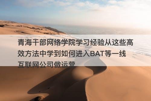 青海干部网络学院学习经验从这些高效方法中学到如何进入BAT等一线互联网公司做运营