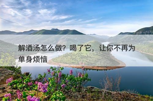 解酒汤怎么做？喝了它，让你不再为单身烦恼-图1