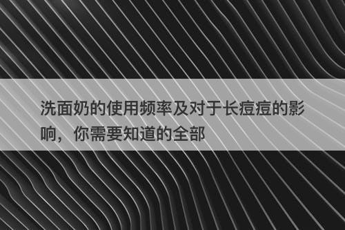 洗面奶的使用频率及对于长痘痘的影响，你需要知道的全部