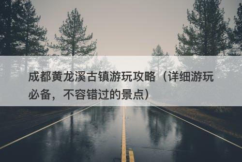 成都黄龙溪古镇游玩攻略（详细游玩必备，不容错过的景点）