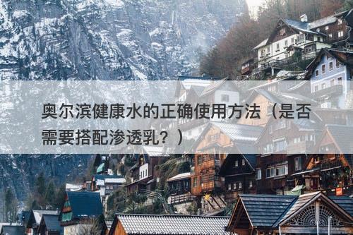 奥尔滨健康水的正确使用方法（是否需要搭配渗透乳？）