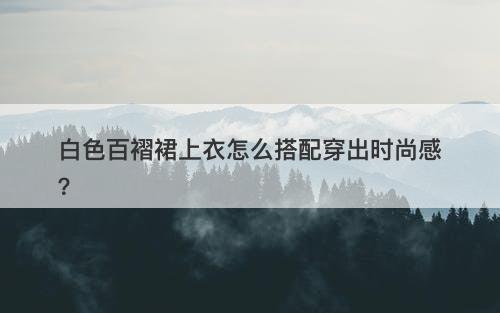白色百褶裙上衣怎么搭配穿出时尚感？