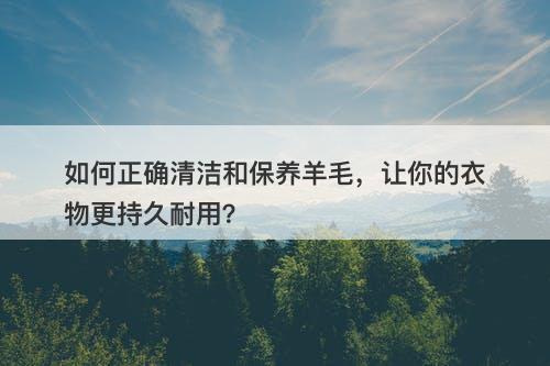 如何正确清洁和保养羊毛，让你的衣物更持久耐用？