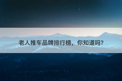 老人推车品牌排行榜，你知道吗？