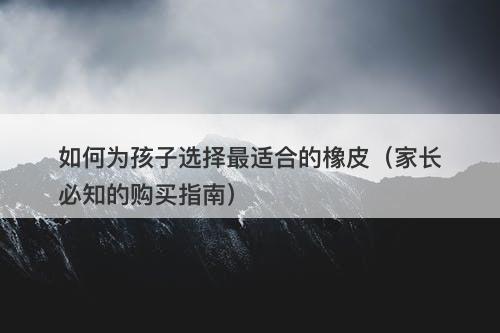 如何为孩子选择最适合的橡皮（家长必知的购买指南）
