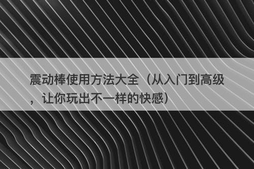 震动棒使用方法大全（从入门到高级，让你玩出不一样的快感）