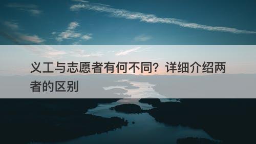 义工与志愿者有何不同？详细介绍两者的区别