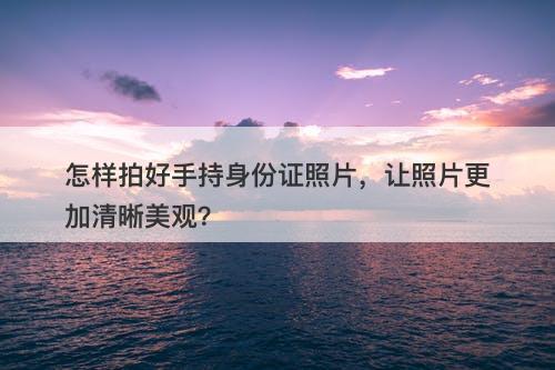 怎样拍好手持身份证照片，让照片更加清晰美观？