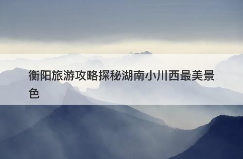 衡阳旅游攻略探秘湖南小川西最美景色