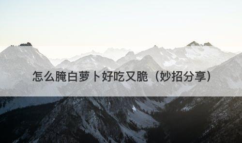 怎么腌白萝卜好吃又脆（妙招分享）