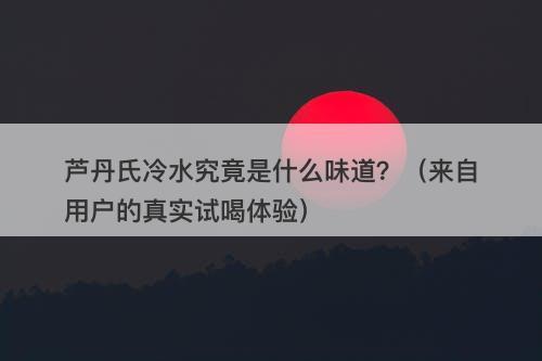 芦丹氏冷水究竟是什么味道？（来自用户的真实试喝体验）