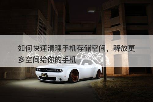 如何快速清理手机存储空间，释放更多空间给你的手机