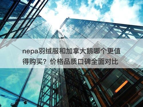 nepa羽绒服和加拿大鹅哪个更值得购买？价格品质口碑全面对比