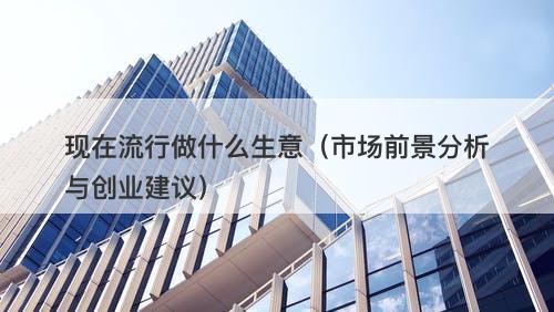 现在流行做什么生意（市场前景分析与创业建议）