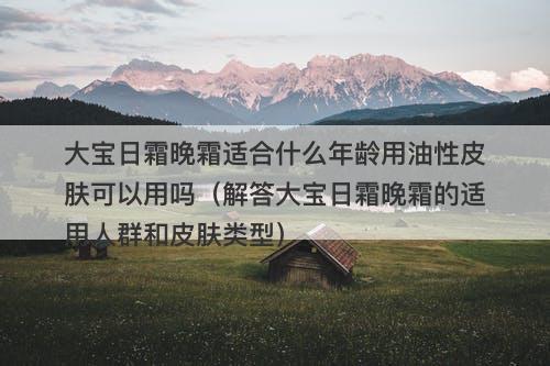 大宝日霜晚霜适合什么年龄用油性皮肤可以用吗（解答大宝日霜晚霜的适用人群和皮肤类型）