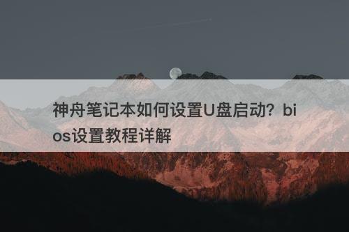神舟笔记本如何设置U盘启动？bios设置教程详解