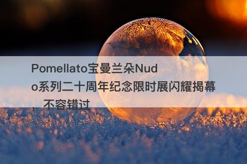 Pomellato宝曼兰朵Nudo系列二十周年纪念限时展闪耀揭幕，不容错过