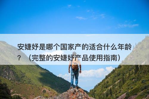 安婕妤是哪个国家产的适合什么年龄？（完整的安婕妤产品使用指南）