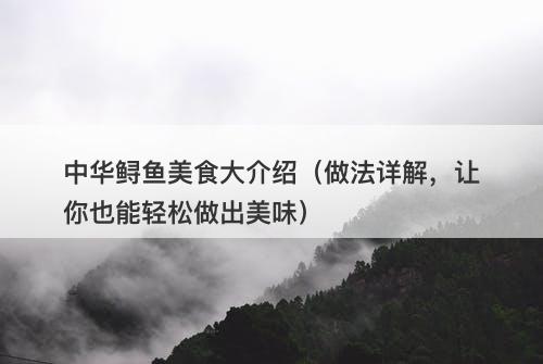 中华鲟鱼美食大介绍（做法详解，让你也能轻松做出美味）