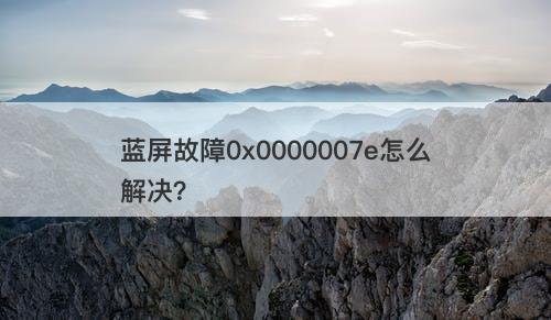 蓝屏故障0x0000007e怎么解决？
