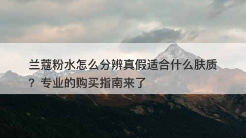 兰蔻粉水怎么分辨真假适合什么肤质？专业的购买指南来了
