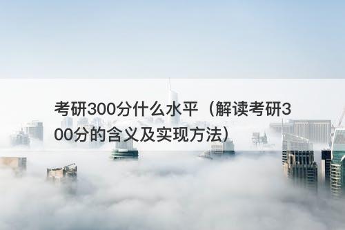 考研300分什么水平（解读考研300分的含义及实现方法）