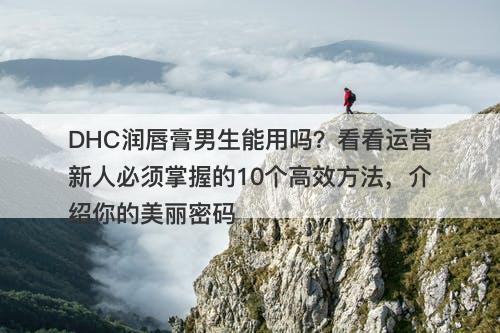 DHC润唇膏男生能用吗？看看运营新人必须掌握的10个高效方法，介绍你的美丽密码