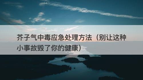 芥子气中毒应急处理方法（别让这种小事故毁了你的健康）