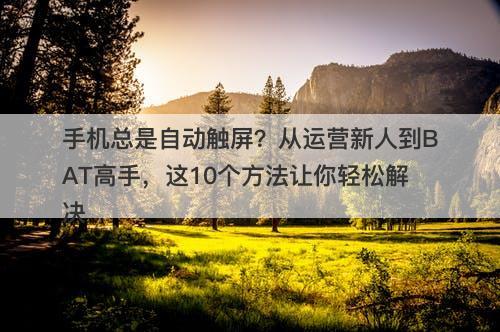 手机总是自动触屏？从运营新人到BAT高手，这10个方法让你轻松解决