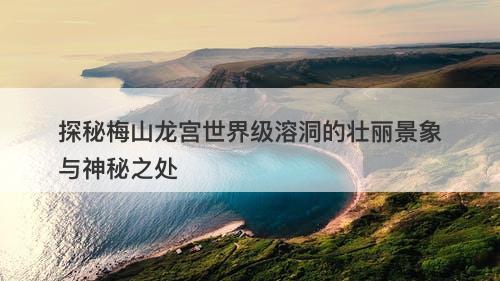 探秘梅山龙宫世界级溶洞的壮丽景象与神秘之处