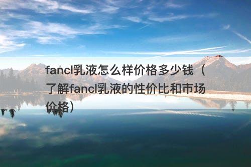 fancl乳液怎么样价格多少钱（了解fancl乳液的性价比和市场价格）