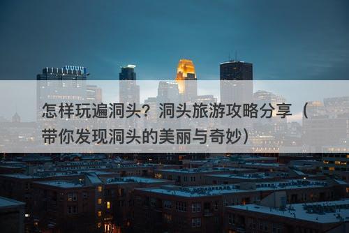 怎样玩遍洞头？洞头旅游攻略分享（带你发现洞头的美丽与奇妙）