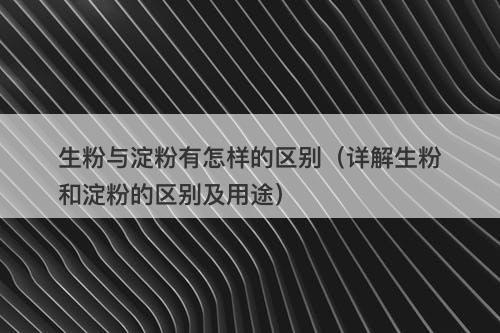 生粉与淀粉有怎样的区别（详解生粉和淀粉的区别及用途）