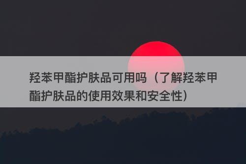 羟苯甲酯护肤品可用吗（了解羟苯甲酯护肤品的使用效果和安全性）