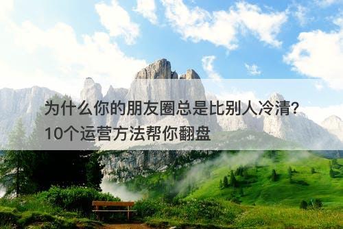 为什么你的朋友圈总是比别人冷清？10个运营方法帮你翻盘