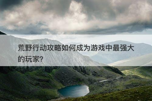 荒野行动攻略如何成为游戏中最强大的玩家？