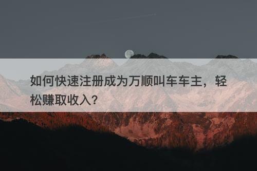如何快速注册成为万顺叫车车主，轻松赚取收入？