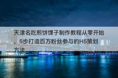 天津名吃煎饼馃子制作教程从零开始，5步打造百万粉丝参与的H5策划方法