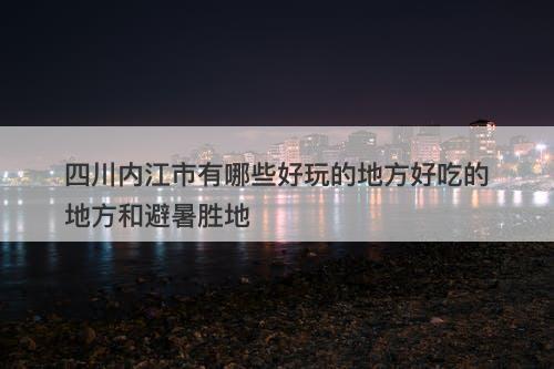 四川内江市有哪些好玩的地方好吃的地方和避暑胜地