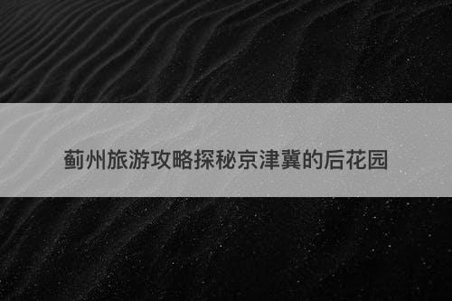 蓟州旅游攻略探秘京津冀的后花园