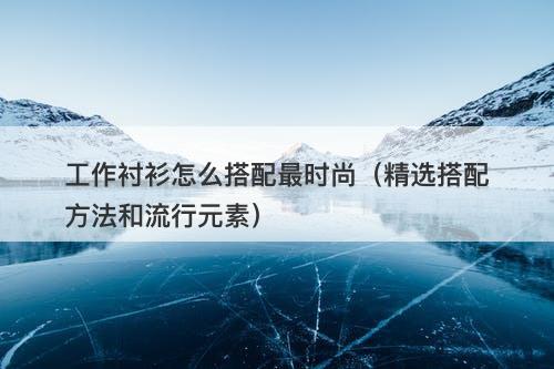 工作衬衫怎么搭配最时尚（精选搭配方法和流行元素）