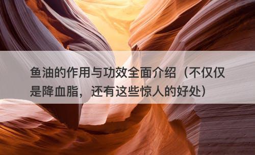 鱼油的作用与功效全面介绍（不仅仅是降血脂，还有这些惊人的好处）