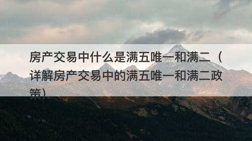 房产交易中什么是满五唯一和满二（详解房产交易中的满五唯一和满二政策）