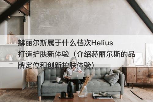 赫丽尔斯属于什么档次Helius打造护肤新体验（介绍赫丽尔斯的品牌定位和创新护肤体验）