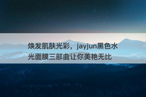 焕发肌肤光彩，jayjun黑色水光面膜三部曲让你美艳无比