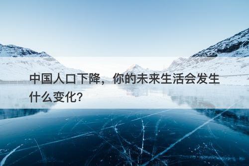 中国人口下降，你的未来生活会发生什么变化？