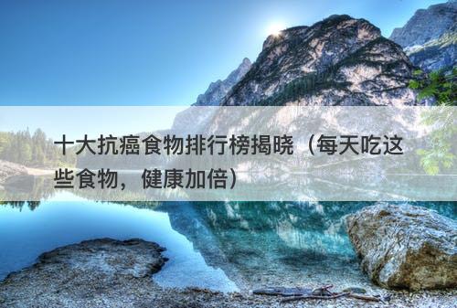 十大抗癌食物排行榜揭晓（每天吃这些食物，健康加倍）