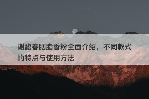 谢馥春胭脂香粉全面介绍，不同款式的特点与使用方法